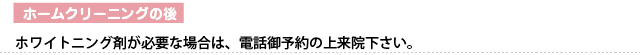 ホームクリーニングの後　ホワイトニング剤が必要な場合は、電話御予約の上来院下さい。